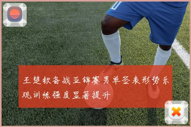 王楚钦备战亚锦赛男单签表形势乐观训练强度显著提升